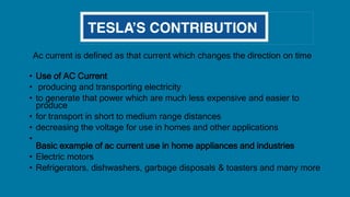 Ac current is defined as that current which changes the direction on time
• Use of AC Current
• producing and transporting electricity
• to generate that power which are much less expensive and easier to
produce
• for transport in short to medium range distances
• decreasing the voltage for use in homes and other applications
•
Basic example of ac current use in home appliances and industries
• Electric motors
• Refrigerators, dishwashers, garbage disposals & toasters and many more
 