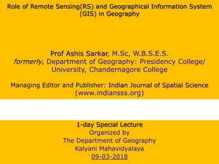 Role of Remote Sensing(RS) and Geographical Information System
(GIS) in Geography
Prof Ashis Sarkar, M.Sc, W.B.S.E.S.
formerly, Department of Geography: Presidency College/
University, Chandernagore College
Managing Editor and Publisher: Indian Journal of Spatial Science
(www.indiansss.org)
1-day Special Lecture
Organized by
The Department of Geography
Kalyani Mahavidyalaya
09-03-2018
 