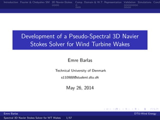 Introduction Fourier & Chebyshev SM 3D Navier-Stokes Comp. Domain & W.T. Representation Validation Simulations Concl
Development of a Pseudo-Spectral 3D Navier
Stokes Solver for Wind Turbine Wakes
Emre Barlas
Technical University of Denmark
s110988@student.dtu.dk
May 26, 2014
Emre Barlas DTU-Wind Energy
Spectral 3D Navier Stokes Solver for WT Wakes 1/57
 