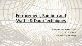 Ferrocement, Bamboo and
Wattle & Daub Techniques
Presented by – Azleen F. Kazi
FO. Y. B. Arch
SE&CM’s COA, JALGAON
 