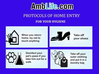 PROTOCOLS OF HOME ENTRY
FOR YOUR HYGIENE
When you return
home, try not to
touch anything
Take off
your shoes
Disinfect your
pet's paws if you
take him out for a
walk
Take off your
outer clothing
and put it in a
laundry bag
 