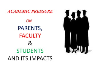 ACADEMIC PRESSURE
ON
PARENTS,
FACULTY
&
STUDENTS
AND ITS IMPACTS
 