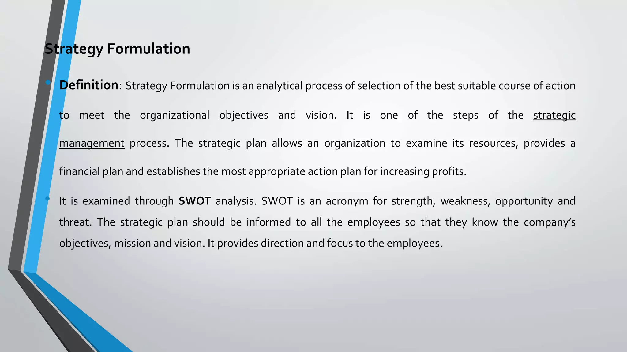 Strategy Formulation
• Definition: Strategy Formulation is an analytical process of selection of the best suitable course of action
to meet the organizational objectives and vision. It is one of the steps of the strategic
management process. The strategic plan allows an organization to examine its resources, provides a
financial plan and establishes the most appropriate action plan for increasing profits.
• It is examined through SWOT analysis. SWOT is an acronym for strength, weakness, opportunity and
threat. The strategic plan should be informed to all the employees so that they know the company’s
objectives, mission and vision. It provides direction and focus to the employees.
 
