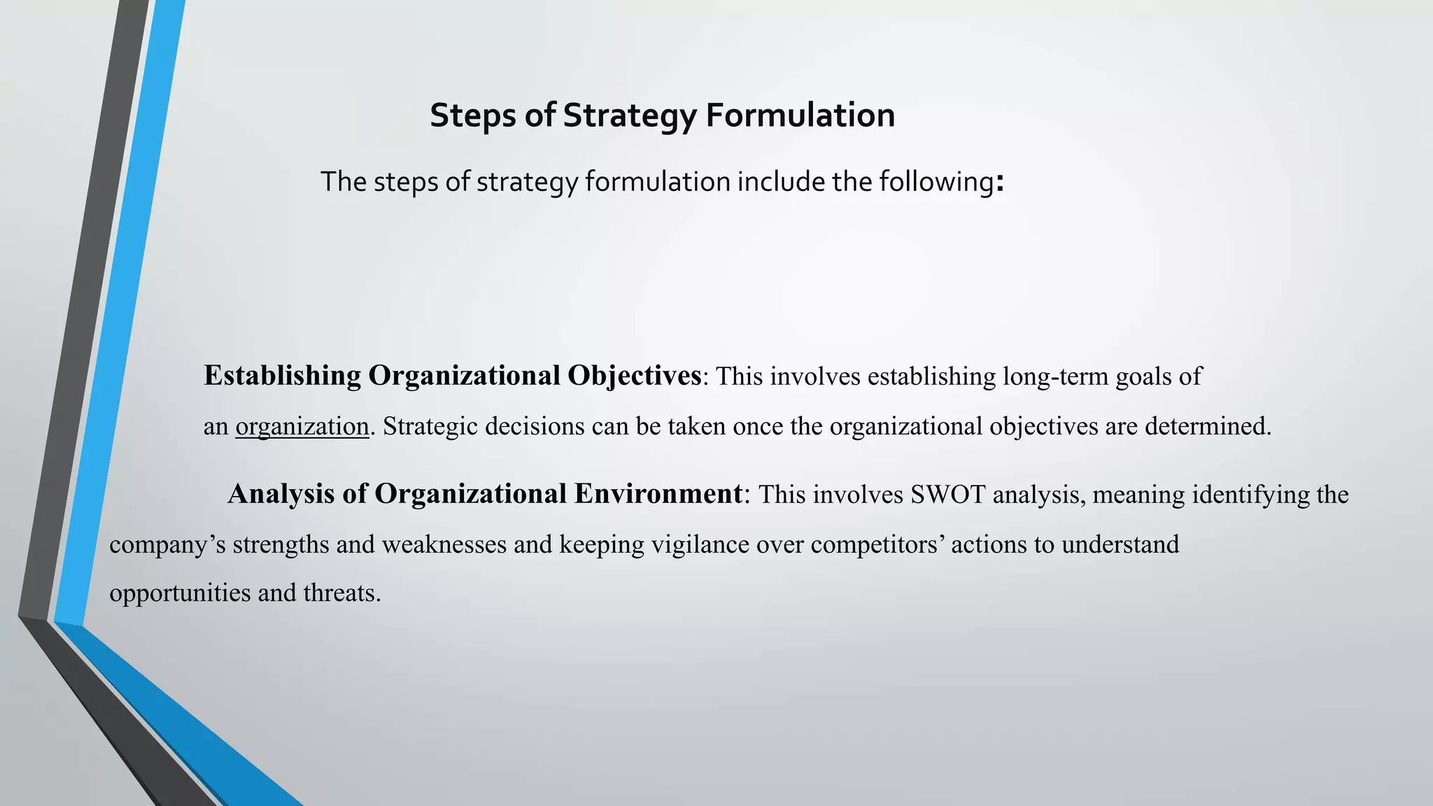 Steps of Strategy Formulation
The steps of strategy formulation include the following:
Establishing Organizational Objectives: This involves establishing long-term goals of
an organization. Strategic decisions can be taken once the organizational objectives are determined.
Analysis of Organizational Environment: This involves SWOT analysis, meaning identifying the
company’s strengths and weaknesses and keeping vigilance over competitors’ actions to understand
opportunities and threats.
 