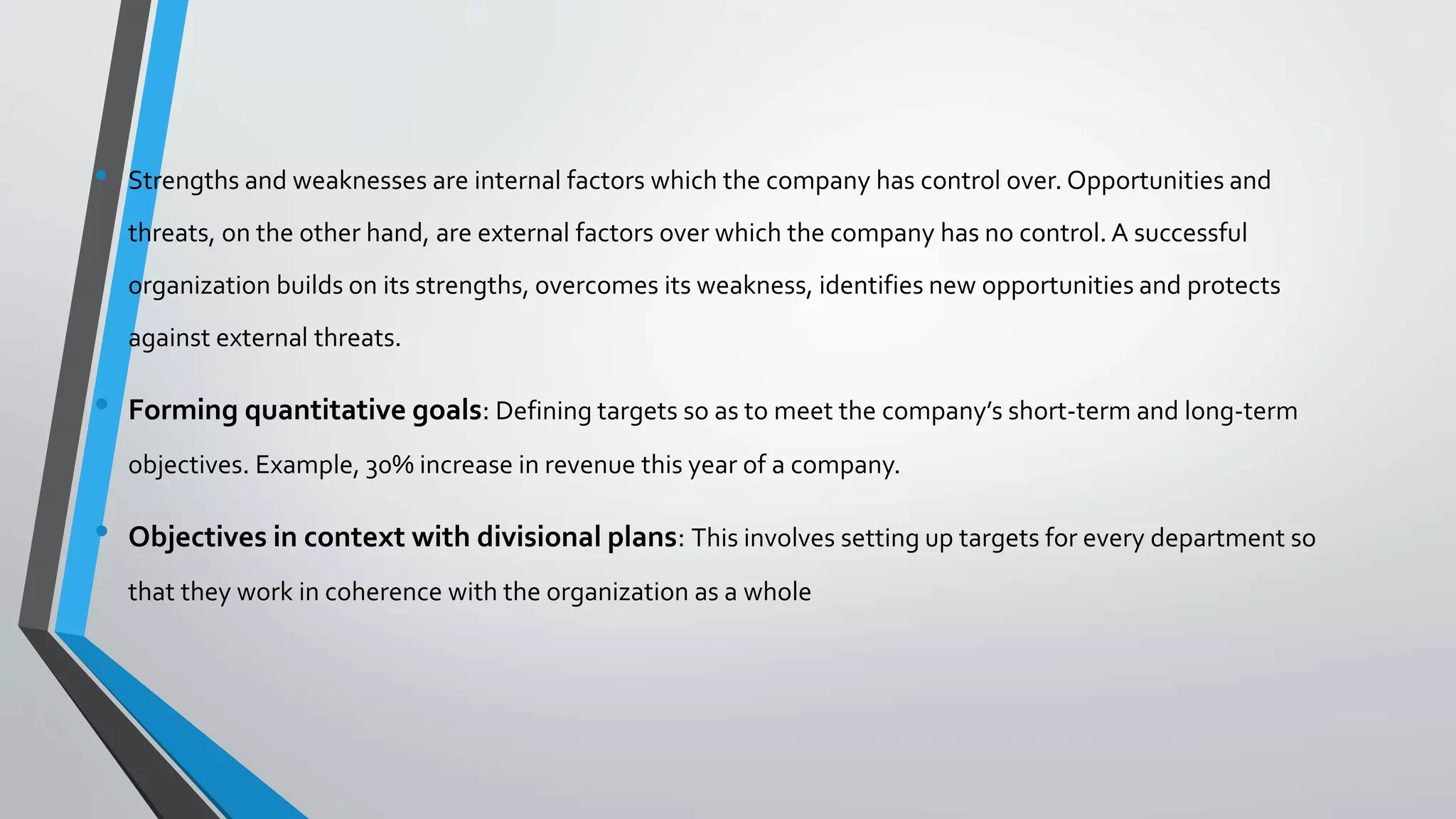 • Strengths and weaknesses are internal factors which the company has control over. Opportunities and
threats, on the other hand, are external factors over which the company has no control. A successful
organization builds on its strengths, overcomes its weakness, identifies new opportunities and protects
against external threats.
• Forming quantitative goals: Defining targets so as to meet the company’s short-term and long-term
objectives. Example, 30% increase in revenue this year of a company.
• Objectives in context with divisional plans: This involves setting up targets for every department so
that they work in coherence with the organization as a whole
 