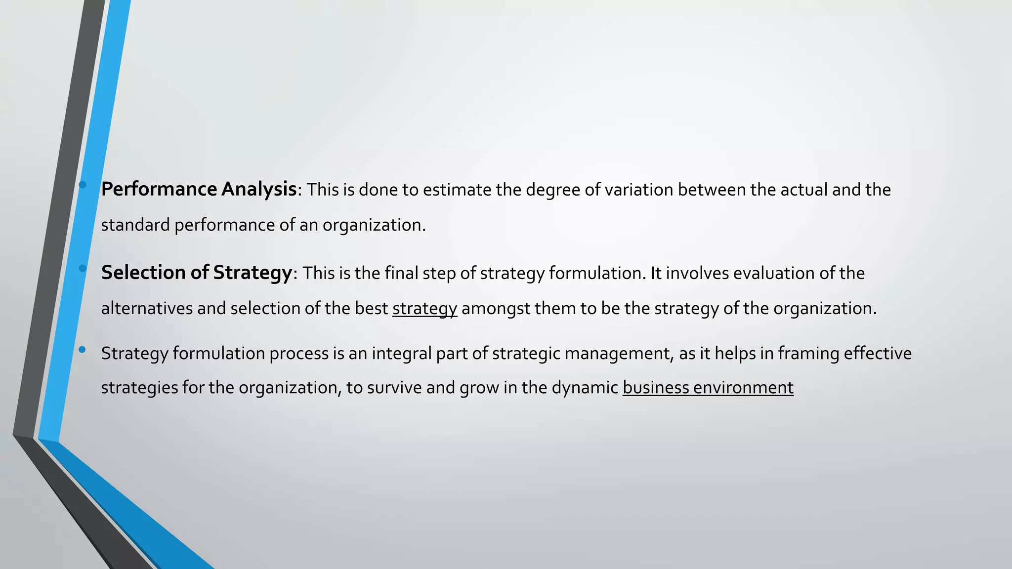 • Performance Analysis: This is done to estimate the degree of variation between the actual and the
standard performance of an organization.
• Selection of Strategy: This is the final step of strategy formulation. It involves evaluation of the
alternatives and selection of the best strategy amongst them to be the strategy of the organization.
• Strategy formulation process is an integral part of strategic management, as it helps in framing effective
strategies for the organization, to survive and grow in the dynamic business environment
 