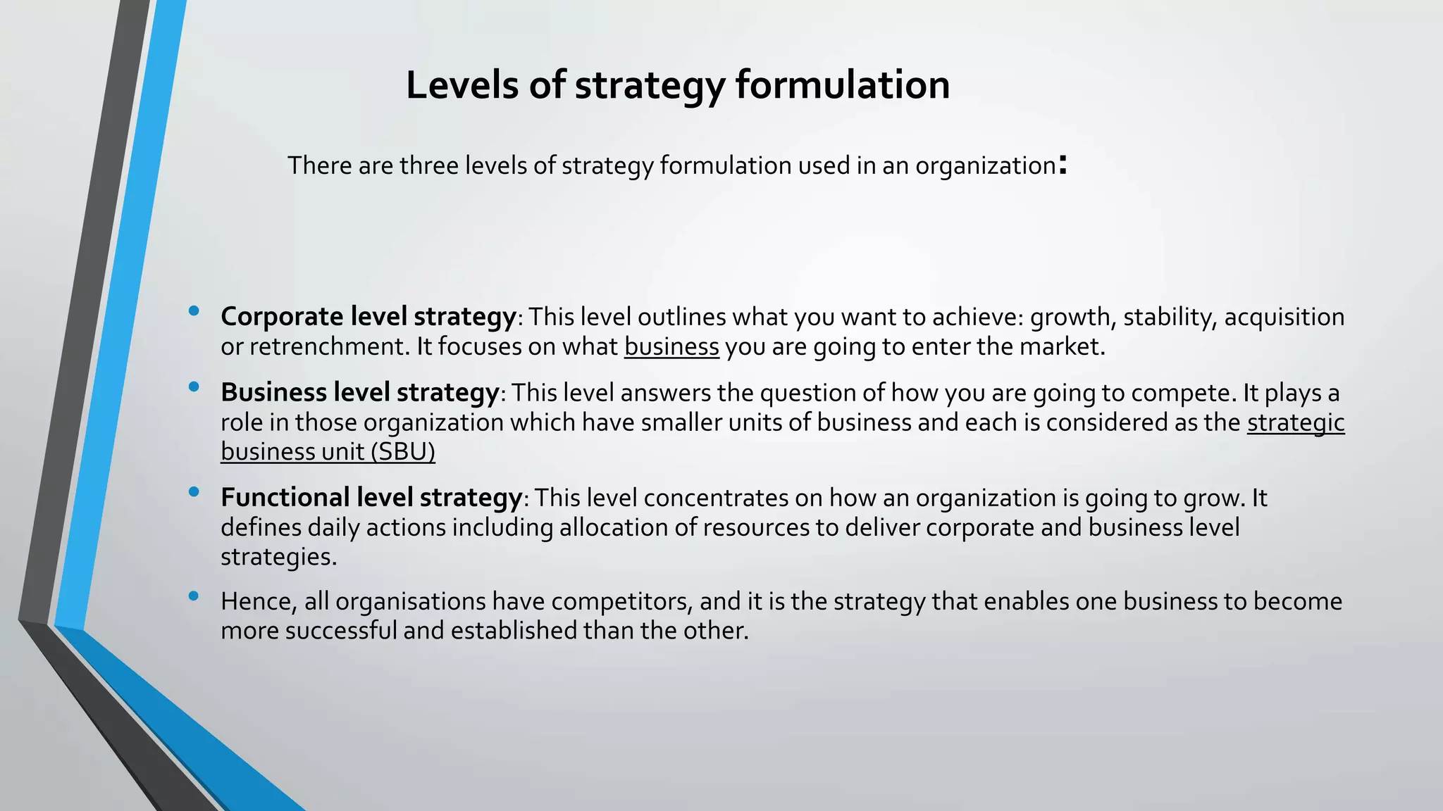 Levels of strategy formulation
There are three levels of strategy formulation used in an organization:
• Corporate level strategy:This level outlines what you want to achieve: growth, stability, acquisition
or retrenchment. It focuses on what business you are going to enter the market.
• Business level strategy:This level answers the question of how you are going to compete. It plays a
role in those organization which have smaller units of business and each is considered as the strategic
business unit (SBU)
• Functional level strategy:This level concentrates on how an organization is going to grow. It
defines daily actions including allocation of resources to deliver corporate and business level
strategies.
• Hence, all organisations have competitors, and it is the strategy that enables one business to become
more successful and established than the other.
 