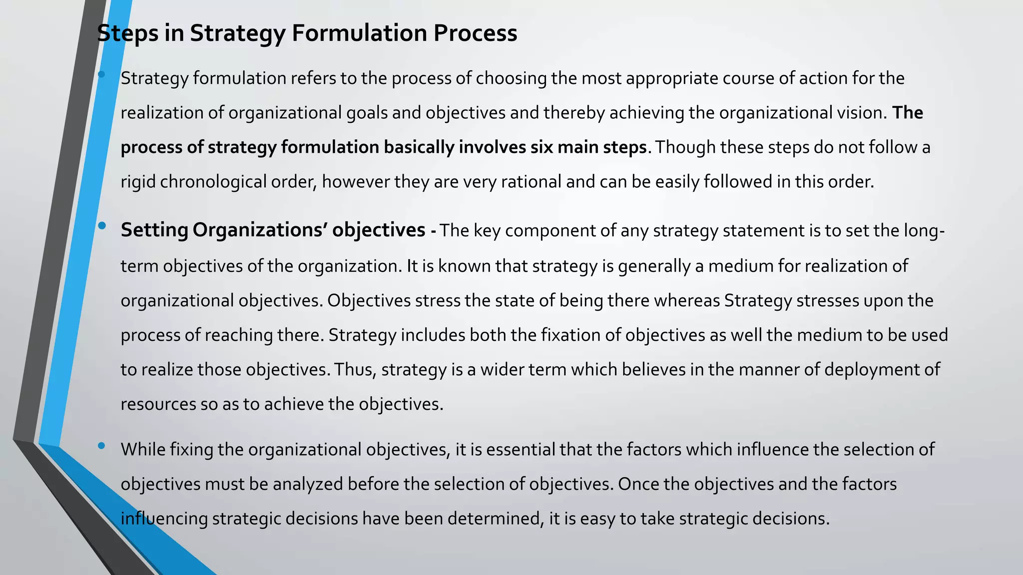 Steps in Strategy Formulation Process
• Strategy formulation refers to the process of choosing the most appropriate course of action for the
realization of organizational goals and objectives and thereby achieving the organizational vision. The
process of strategy formulation basically involves six main steps.Though these steps do not follow a
rigid chronological order, however they are very rational and can be easily followed in this order.
• Setting Organizations’ objectives -The key component of any strategy statement is to set the long-
term objectives of the organization. It is known that strategy is generally a medium for realization of
organizational objectives. Objectives stress the state of being there whereas Strategy stresses upon the
process of reaching there. Strategy includes both the fixation of objectives as well the medium to be used
to realize those objectives.Thus, strategy is a wider term which believes in the manner of deployment of
resources so as to achieve the objectives.
• While fixing the organizational objectives, it is essential that the factors which influence the selection of
objectives must be analyzed before the selection of objectives. Once the objectives and the factors
influencing strategic decisions have been determined, it is easy to take strategic decisions.
 