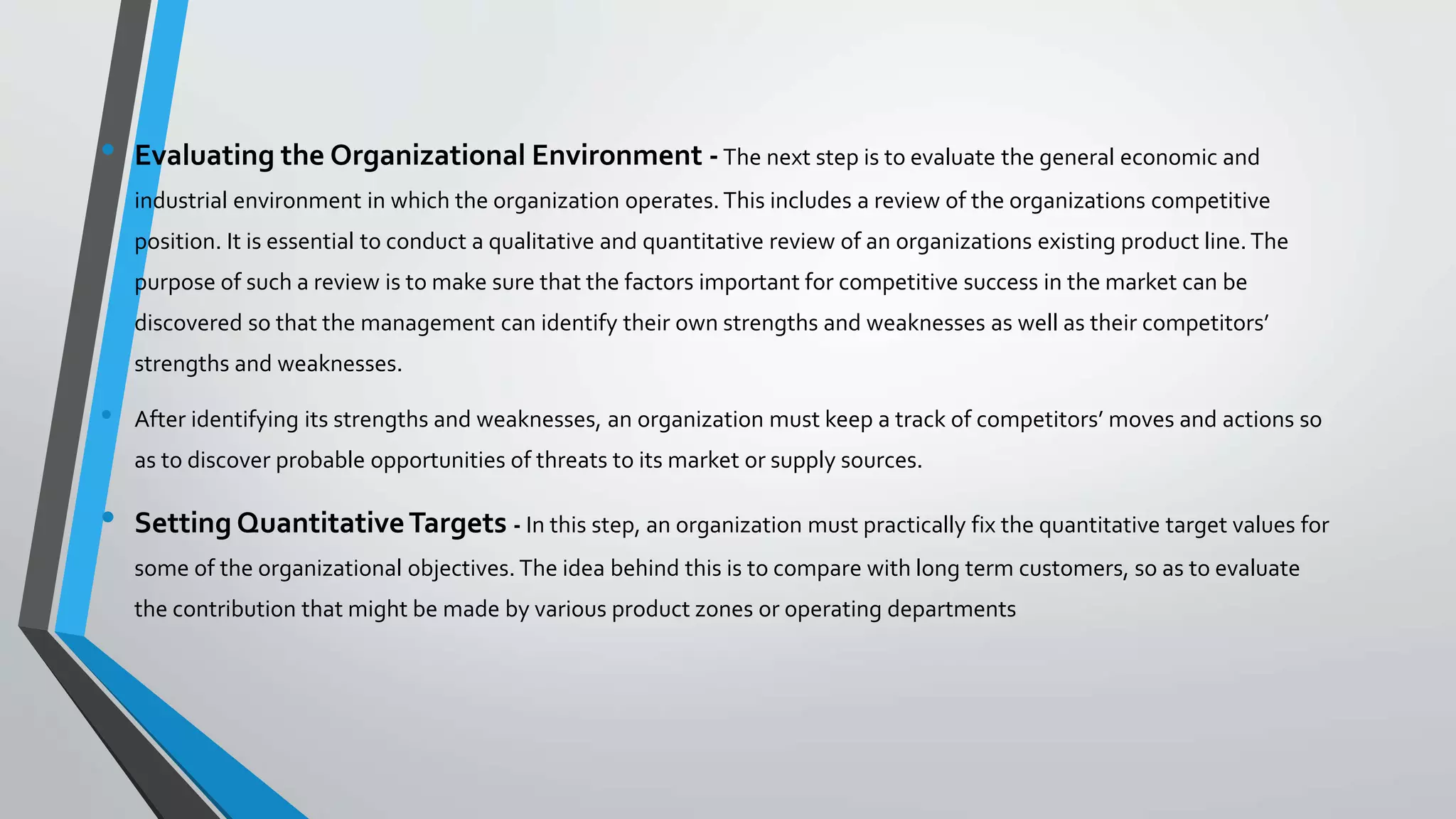 • Evaluating the Organizational Environment -The next step is to evaluate the general economic and
industrial environment in which the organization operates.This includes a review of the organizations competitive
position. It is essential to conduct a qualitative and quantitative review of an organizations existing product line.The
purpose of such a review is to make sure that the factors important for competitive success in the market can be
discovered so that the management can identify their own strengths and weaknesses as well as their competitors’
strengths and weaknesses.
• After identifying its strengths and weaknesses, an organization must keep a track of competitors’ moves and actions so
as to discover probable opportunities of threats to its market or supply sources.
• Setting QuantitativeTargets - In this step, an organization must practically fix the quantitative target values for
some of the organizational objectives. The idea behind this is to compare with long term customers, so as to evaluate
the contribution that might be made by various product zones or operating departments
 