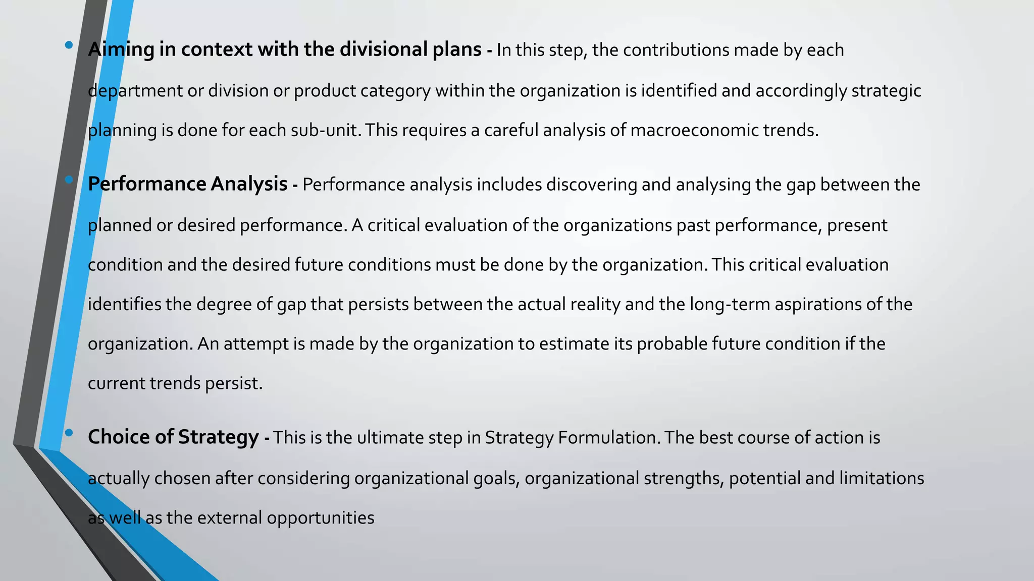 • Aiming in context with the divisional plans - In this step, the contributions made by each
department or division or product category within the organization is identified and accordingly strategic
planning is done for each sub-unit.This requires a careful analysis of macroeconomic trends.
• Performance Analysis - Performance analysis includes discovering and analysing the gap between the
planned or desired performance. A critical evaluation of the organizations past performance, present
condition and the desired future conditions must be done by the organization.This critical evaluation
identifies the degree of gap that persists between the actual reality and the long-term aspirations of the
organization. An attempt is made by the organization to estimate its probable future condition if the
current trends persist.
• Choice of Strategy -This is the ultimate step in Strategy Formulation.The best course of action is
actually chosen after considering organizational goals, organizational strengths, potential and limitations
as well as the external opportunities
 