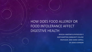 HOW DOES FOOD ALLERGY OR
FOOD INTOLERANCE AFFECT
DIGESTIVE HEALTH
BIOS254: ANATOMY & PHYSIOLOGY II
NORTHAMPTON COMMUNITY COLLEGE
PROFESSOR: ANNE MARIE CORYELL
BY: JESSICA JOHNSON
 