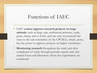 Functions of IAEC
• IAEC cannot approve research projects on large
animals, such as dogs, cats, nonhuman primates, cattle,
goats, sheep, and so forth, and can only recommend the
same to the sub-committee of the CPCSEA, which, alone,
has the power to approve projects on higher vertebrates
• Monitoring research throughout the study and after
completion of study through periodic reports and visit
animal house and laboratory where the experiments are
conducted.
 