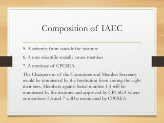 Composition of IAEC
5. A scientist from outside the institute
6. A non scientific socially aware member
7. A nominee of CPCSEA
The Chairperson of the Committee and Member Secretary
would be nominated by the Institution from among the eight
members. Members against Serial number 1-4 will be
nominated by the institute and approved by CPCSEA where
as members 5,6 and 7 will be nominated by CPCSEA
 