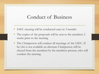 Conduct of Business
• IAEC meeting will be conducted once in 3 months
• The copies of the proposals will be sent to the members 2
weeks prior to the meeting
• The Chairperson will conduct all meetings of the IAEC. If
he/she is not available an alternate Chairperson will be
elected from the members by the members present, who will
conduct the meeting
 