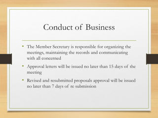 Conduct of Business
• The Member Secretary is responsible for organizing the
meetings, maintaining the records and communicating
with all concerned
• Approval letters will be issued no later than 15 days of the
meeting
• Revised and resubmitted proposals approval will be issued
no later than 7 days of re submission
 