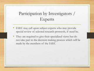 Participation by Investigators /
Experts
• IAEC may call upon subject experts who may provide
special review of selected research protocols, if need be.
• They are required to give their specialized views but do
not take part in the decision making process which will be
made by the members of the IAEC
 
