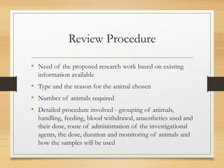 Review Procedure
• Need of the proposed research work based on existing
information available
• Type and the reason for the animal chosen
• Number of animals required
• Detailed procedure involved - grouping of animals,
handling, feeding, blood withdrawal, anaesthetics used and
their dose, route of administration of the investigational
agents, the dose, duration and monitoring of animals and
how the samples will be used
 