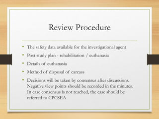 Review Procedure
• The safety data available for the investigational agent
• Post study plan - rehabilitation / euthanasia
• Details of euthanasia
• Method of disposal of carcass
• Decisions will be taken by consensus after discussions.
Negative view points should be recorded in the minutes.
In case consensus is not reached, the case should be
referred to CPCSEA
 