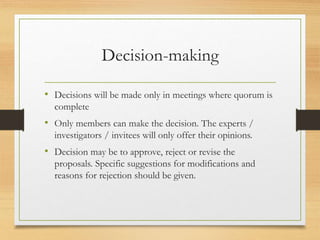 Decision-making
• Decisions will be made only in meetings where quorum is
complete
• Only members can make the decision. The experts /
investigators / invitees will only offer their opinions.
• Decision may be to approve, reject or revise the
proposals. Specific suggestions for modifications and
reasons for rejection should be given.
 