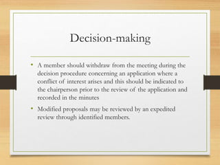 Decision-making
• A member should withdraw from the meeting during the
decision procedure concerning an application where a
conflict of interest arises and this should be indicated to
the chairperson prior to the review of the application and
recorded in the minutes
• Modified proposals may be reviewed by an expedited
review through identified members.
 