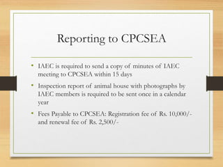 Reporting to CPCSEA
• IAEC is required to send a copy of minutes of IAEC
meeting to CPCSEA within 15 days
• Inspection report of animal house with photographs by
IAEC members is required to be sent once in a calendar
year
• Fees Payable to CPCSEA: Registration fee of Rs. 10,000/-
and renewal fee of Rs. 2,500/-
 