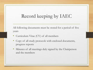 Record keeping by IAEC
All following documents must be stored for a period of five
years
• Curriculum Vitae (CV) of all members
• Copy of all study protocols with enclosed documents,
progress reports
• Minutes of all meetings duly signed by the Chairperson
and the members
 