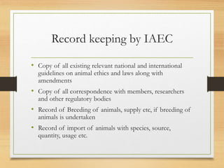 Record keeping by IAEC
• Copy of all existing relevant national and international
guidelines on animal ethics and laws along with
amendments
• Copy of all correspondence with members, researchers
and other regulatory bodies
• Record of Breeding of animals, supply etc, if breeding of
animals is undertaken
• Record of import of animals with species, source,
quantity, usage etc.
 