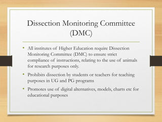 Dissection Monitoring Committee
(DMC)
• All institutes of Higher Education require Dissection
Monitoring Committee (DMC) to ensure strict
compliance of instructions, relating to the use of animals
for research purposes only.
• Prohibits dissection by students or teachers for teaching
purposes in UG and PG programs
• Promotes use of digital alternatives, models, charts etc for
educational purposes
 