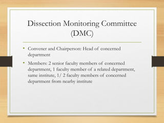 Dissection Monitoring Committee
(DMC)
• Convener and Chairperson: Head of concerned
department
• Members: 2 senior faculty members of concerned
department, 1 faculty member of a related department,
same institute, 1/ 2 faculty members of concerned
department from nearby institute
 