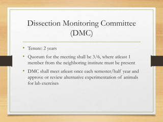 Dissection Monitoring Committee
(DMC)
• Tenure: 2 years
• Quorum for the meeting shall be 3/6, where atleast 1
member from the neighboring institute must be present
• DMC shall meet atleast once each semester/half year and
approve or review alternative experimentation of animals
for lab exercises
 