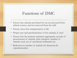 Functions of DMC
• Ensure that animals permitted for use are procured from
ethical sources, and not removed from the wild
• Ensure stress-free transportation to lab
• Proper care and anesthetization of live animals, if used
• Ensure that the institute maintains appropriate records of
procurement of animals, their transport, number of
animals used, use of anesthesia/euthanasia etc.
• Reduction in number of animals for dissection &
experimentation
 