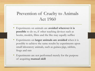 Prevention of Cruelty to Animals
Act 1960
• Experiments on animals are avoided wherever it is
possible to do so, if other teaching devices such as
books, models, films and the like may equally suffice
• Experiments on larger animals are avoided when it is
possible to achieve the same results by experiments upon
small laboratory animals, such as guinea-pigs, rabbits,
frogs and rats
• Experiments are not performed merely for the purpose
of acquiring manual skill
 