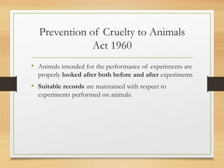 Prevention of Cruelty to Animals
Act 1960
• Animals intended for the performance of experiments are
properly looked after both before and after experiments
• Suitable records are maintained with respect to
experiments performed on animals.
 