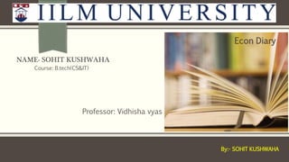 NAME- SOHIT KUSHWAHA
Professor: Vidhisha vyas
Course: B.tech(CS&IT)
Econ Diary
By:- SOHIT KUSHWAHA
 