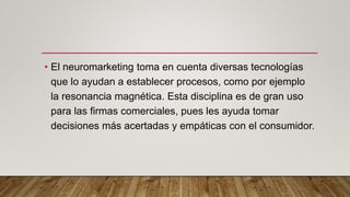 • El neuromarketing toma en cuenta diversas tecnologías
que lo ayudan a establecer procesos, como por ejemplo
la resonancia magnética. Esta disciplina es de gran uso
para las firmas comerciales, pues les ayuda tomar
decisiones más acertadas y empáticas con el consumidor.
 