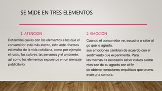 SE MIDE EN TRES ELEMENTOS
1. ATENCION
Determina cuáles con los elementos a los que el
consumidor está más atento, esto ante diversos
estímulos de la vida cotidiana, como por ejemplo
el ruido, los colores, las personas y el ambiente,
así como los elementos expuestos en un mensaje
publicitario.
2. EMOCION
Cuando el consumidor ve, escucha o sabe al
go que le agrada,
sus emociones cambian de acuerdo con el
sentimiento que experimenta. Para
las marcas es necesario saber cuáles eleme
ntos son de su agrado con el fin
de obtener emociones empáticas que promu
evan una compra.
 