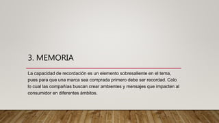 3. MEMORIA
La capacidad de recordación es un elemento sobresaliente en el tema,
pues para que una marca sea comprada primero debe ser recordad. Colo
lo cual las compañías buscan crear ambientes y mensajes que impacten al
consumidor en diferentes ámbitos.
 
