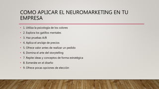COMO APLICAR EL NEUROMARKETING EN TU
EMPRESA
• 1. Utiliza la psicología de los colores
• 2. Explora los gatillos mentales
• 3. Haz pruebas A/B
• 4. Aplica el anclaje de precios
• 5. Ofrece valor antes de realizar un pedido
• 6. Domina el arte del storytelling
• 7. Repite ideas y conceptos de forma estratégica
• 8. Esmeráte en el diseño
• 9. Ofrece pocas opciones de elección
 