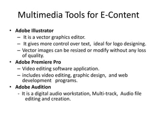 Multimedia Tools for E-Content
• Adobe Illustrator
– It is a vector graphics editor.
– It gives more control over text, ideal for logo designing.
– Vector images can be resized or modify without any loss
of quality.
• Adobe Premiere Pro
– Video editing software application.
– includes video editing, graphic design, and web
development programs.
• Adobe Audition
- It is a digital audio workstation, Multi-track, Audio file
editing and creation.
 