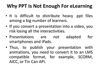 Why PPT Is Not Enough For eLearning
• It is difficult to distribute heavy .ppt files
among a big number of learners.
• If you convert a presentation into a video, you
risk losing all the interactivities.
• Presentations are not adapted for
smartphones and iPads.
• Thus, to publish your presentation with
animations, you need to convert it to an LMS
compatible format, for example, SCORM,
AICC, or Tin Can API.
 