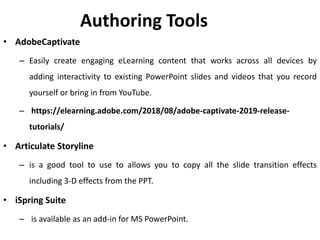 Authoring Tools
• AdobeCaptivate
– Easily create engaging eLearning content that works across all devices by
adding interactivity to existing PowerPoint slides and videos that you record
yourself or bring in from YouTube.
– https://elearning.adobe.com/2018/08/adobe-captivate-2019-release-
tutorials/
• Articulate Storyline
– is a good tool to use to allows you to copy all the slide transition effects
including 3-D effects from the PPT.
• iSpring Suite
– is available as an add-in for MS PowerPoint.
 