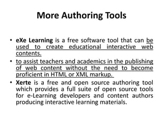 More Authoring Tools
• eXe Learning is a free software tool that can be
used to create educational interactive web
contents.
• to assist teachers and academics in the publishing
of web content without the need to become
proficient in HTML or XML markup.
• Xerte is a free and open source authoring tool
which provides a full suite of open source tools
for e-Learning developers and content authors
producing interactive learning materials.
 
