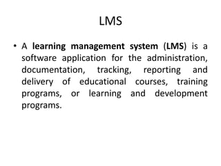 LMS
• A learning management system (LMS) is a
software application for the administration,
documentation, tracking, reporting and
delivery of educational courses, training
programs, or learning and development
programs.
 