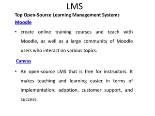 LMS
Top Open-Source Learning Management Systems
Moodle
• create online training courses and teach with
Moodle, as well as a large community of Moodle
users who interact on various topics.
Canvas
• An open-source LMS that is free for instructors. It
makes teaching and learning easier in terms of
implementation, adoption, customer support, and
success.
 