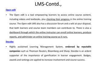 LMS-Contd.,
Open edX
• The Open edX is a tool empowering learners to access online course content,
including videos and textbooks, plus checking their progress in the online training
course. The Open edX LMS also has a discussion forum and a wiki at your disposal,
that both learners and course team members can contribute to. There is also a
dashboard through which the online instructor can enroll online learners, produce
reports, and administer an online training course as it runs.
Docebo
• Highly acclaimed Learning Management System, endorsed by reputable
companies such as Thomson Reuters, Bloomberg and Sharp. Docebo is an ardent
supporter of the importance of gamification in learner engagement. Badges,
awards and rankings are applied to increase involvement and course success.
 