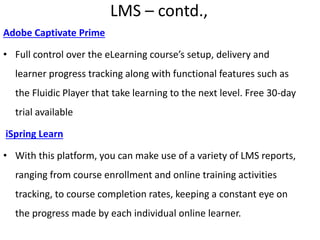 LMS – contd.,
Adobe Captivate Prime
• Full control over the eLearning course’s setup, delivery and
learner progress tracking along with functional features such as
the Fluidic Player that take learning to the next level. Free 30-day
trial available
iSpring Learn
• With this platform, you can make use of a variety of LMS reports,
ranging from course enrollment and online training activities
tracking, to course completion rates, keeping a constant eye on
the progress made by each individual online learner.
 