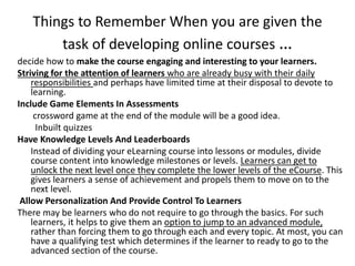 Things to Remember When you are given the
task of developing online courses …
decide how to make the course engaging and interesting to your learners.
Striving for the attention of learners who are already busy with their daily
responsibilities and perhaps have limited time at their disposal to devote to
learning.
Include Game Elements In Assessments
crossword game at the end of the module will be a good idea.
Inbuilt quizzes
Have Knowledge Levels And Leaderboards
Instead of dividing your eLearning course into lessons or modules, divide
course content into knowledge milestones or levels. Learners can get to
unlock the next level once they complete the lower levels of the eCourse. This
gives learners a sense of achievement and propels them to move on to the
next level.
Allow Personalization And Provide Control To Learners
There may be learners who do not require to go through the basics. For such
learners, it helps to give them an option to jump to an advanced module,
rather than forcing them to go through each and every topic. At most, you can
have a qualifying test which determines if the learner to ready to go to the
advanced section of the course.
 