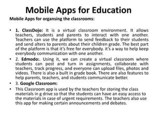 Mobile Apps for Education
Mobile Apps for organsing the classrooms:
• 1. ClassDojo: It is a virtual classroom environment. It allows
teachers, students and parents to interact with one another.
Teachers can use the platform to send feedback to their students
and send alters to parents about their children grade. The best part
of the platform is that it’s free for everybody. it’s a way to help keep
everybody communication with one another.
• 2. Edmodo:. Using it, we can create a virtual classroom where
students can post and turn in assignments, collaborate with
teachers, track progress, and everyone can upload files, photos and
videos. There is also a built in grade book. There are also features to
help parents, teachers, and students communicate better.
• 3. Google Classroom:
• This Classroom app is used by the teachers for storing the class
materials in g drive so that the students can have an easy access to
the materials in case of urgent requirements. The teachers also use
this app for making certain announcements and debates.
 