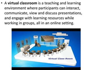• A virtual classroom is a teaching and learning
environment where participants can interact,
communicate, view and discuss presentations,
and engage with learning resources while
working in groups, all in an online setting.
 