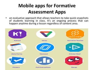 Mobile apps for Formative
Assessment Apps
• an evaluative approach that allows teachers to take quick snapshots
of students learning in class. It’s an ongoing process that can
happen anytime during a lesson regardless of content area.
 